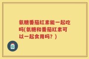 氨糖番茄红素能一起吃吗(氨糖和番茄红素可以一起食用吗？)