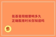 氨基葡萄糖要喝多久 正确服用时长你知道吗