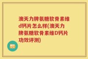 澳天力牌氨糖软骨素维d钙片怎么样(澳天力牌氨糖软骨素维D钙片功效评测)