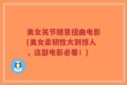 美女关节随意扭曲电影(美女柔韧性大到惊人，这部电影必看！)