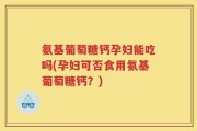 氨基葡萄糖钙孕妇能吃吗(孕妇可否食用氨基葡萄糖钙？)