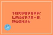 千妍秀氨糖软骨素钙：让你的关节焕然一新，轻松保持活力
