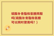 硫酸补骨脂和氨糖同服吗(硫酸补骨脂和氨糖可以同时使用吗？)