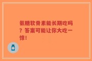 氨糖软骨素能长期吃吗？答案可能让你大吃一惊！