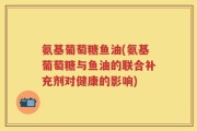 氨基葡萄糖鱼油(氨基葡萄糖与鱼油的联合补充剂对健康的影响)