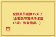 全髋关节置换15天了(全髋关节置换手术后15天：恢复情况。)