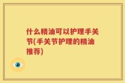 什么精油可以护理手关节(手关节护理的精油推荐)