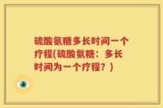 硫酸氨糖多长时间一个疗程(硫酸氨糖：多长时间为一个疗程？)