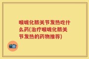 喉咙化脓关节发热吃什么药(治疗喉咙化脓关节发热的药物推荐)