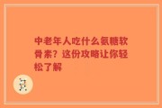 中老年人吃什么氨糖软骨素？这份攻略让你轻松了解