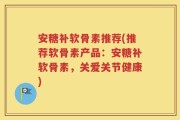 安糖补软骨素推荐(推荐软骨素产品：安糖补软骨素，关爱关节健康)
