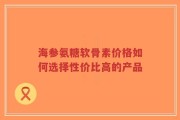 海参氨糖软骨素价格如何选择性价比高的产品