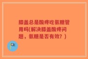 膝盖总是酸疼吃氨糖管用吗(解决膝盖酸疼问题，氨糖是否有效？)
