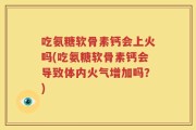 吃氨糖软骨素钙会上火吗(吃氨糖软骨素钙会导致体内火气增加吗？)