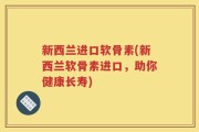 新西兰进口软骨素(新西兰软骨素进口，助你健康长寿)