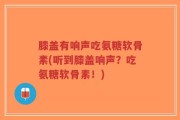 膝盖有响声吃氨糖软骨素(听到膝盖响声？吃氨糖软骨素！)