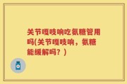 关节嘎吱响吃氨糖管用吗(关节嘎吱响，氨糖能缓解吗？)