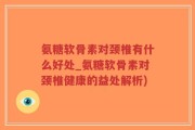 氨糖软骨素对颈椎有什么好处_氨糖软骨素对颈椎健康的益处解析)
