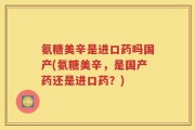 氨糖美辛是进口药吗国产(氨糖美辛，是国产药还是进口药？)