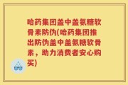 哈药集团盖中盖氨糖软骨素防伪(哈药集团推出防伪盖中盖氨糖软骨素，助力消费者安心购买)
