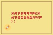 牙关节会咔咔响吗(牙关节是否会发出咔咔声？)