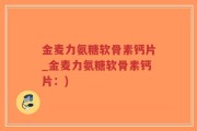 金麦力氨糖软骨素钙片_金麦力氨糖软骨素钙片：)