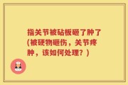 指关节被砧板砸了肿了(被硬物砸伤，关节疼肿，该如何处理？)