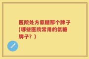 医院处方氨糖那个牌子(哪些医院常用的氨糖牌子？)