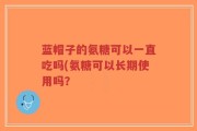 蓝帽子的氨糖可以一直吃吗(氨糖可以长期使用吗？
