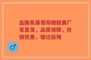 盐酸氨基葡萄糖胶囊厂家直发，品质保障，价格优惠，错过后悔