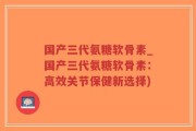 国产三代氨糖软骨素_国产三代氨糖软骨素：高效关节保健新选择)