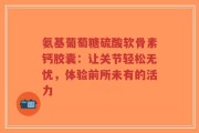 氨基葡萄糖硫酸软骨素钙胶囊：让关节轻松无忧，体验前所未有的活力