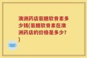 澳洲药店氨糖软骨素多少钱(氨糖软骨素在澳洲药店的价格是多少？)