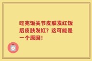 吃完饭关节皮肤发红饭后皮肤发红？这可能是一个原因！