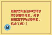 氨糖软骨素选择吃钙尔奇(氨糖软骨素，关节健康离不开的营养素，你吃了吗？)