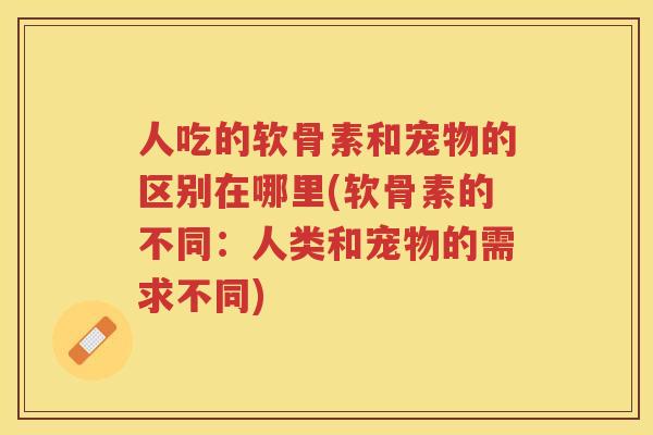 人吃的软骨素和宠物的区别在哪里(软骨素的不同:人类和宠物的需求不同) 人吃的软骨素和宠物的区别在哪里(软骨素的不同:人类和宠物的需求不同)