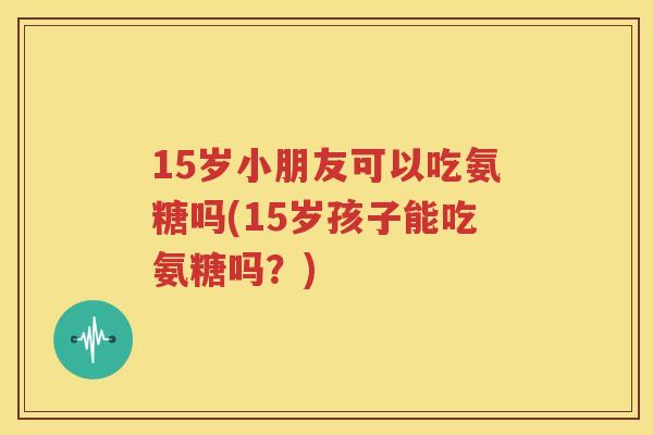15岁小朋友可以吃氨糖吗(15岁孩子能吃氨糖吗？)