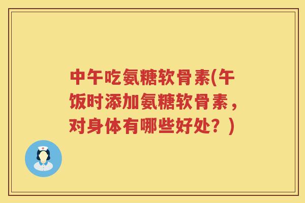 中午吃氨糖软骨素(午饭时添加氨糖软骨素，对身体有哪些好处？)