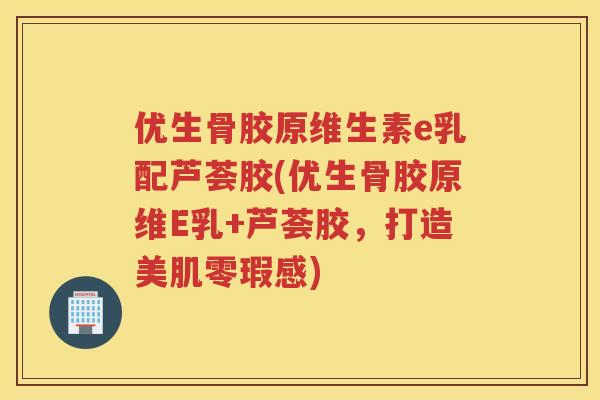 优生骨胶原维生素e乳配芦荟胶(优生骨胶原维E乳+芦荟胶，打造美肌零瑕感)