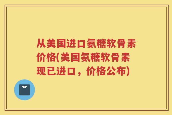 从美国进口氨糖软骨素价格(美国氨糖软骨素现已进口，价格公布)