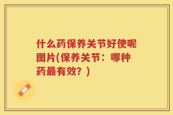 什么药保养关节好使呢图片(保养关节：哪种药有效？)