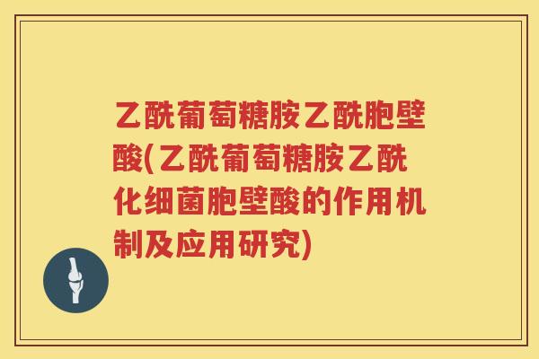 乙酰葡萄糖胺乙酰胞壁酸(乙酰葡萄糖胺乙酰化胞壁酸的作用机制及应用研究)