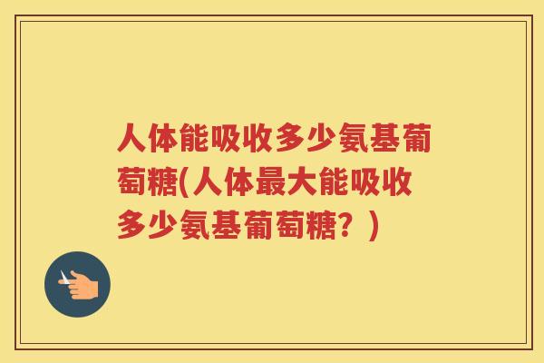 人体能吸收多少氨基葡萄糖(人体大能吸收多少氨基葡萄糖？)