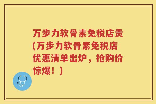 万步力软骨素免税店贵(万步力软骨素免税店优惠清单出炉，抢购价惊爆！)