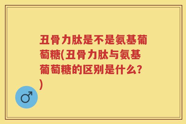 丑骨力肽是不是氨基葡萄糖(丑骨力肽与氨基葡萄糖的区别是什么？)