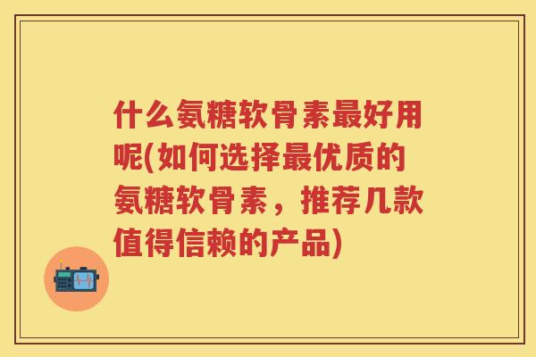 什么氨糖软骨素好用呢(如何选择优质的氨糖软骨素，推荐几款值得信赖的产品)