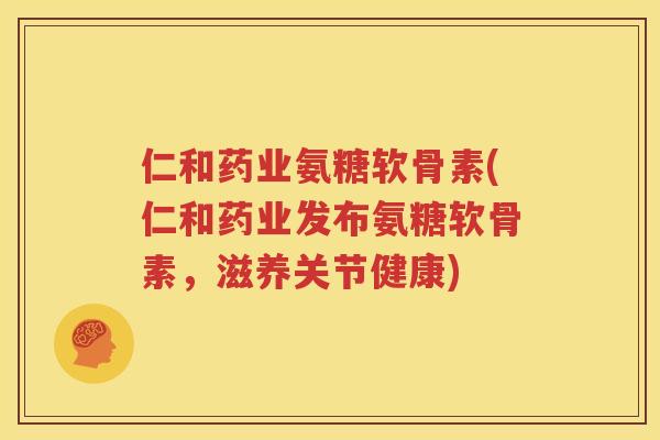 仁和药业氨糖软骨素(仁和药业发布氨糖软骨素，滋养关节健康)