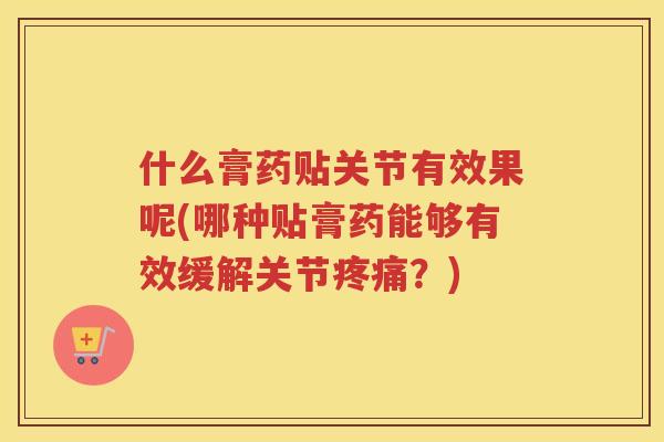 什么膏药贴关节有效果呢(哪种贴膏药能够有效缓解关节？)