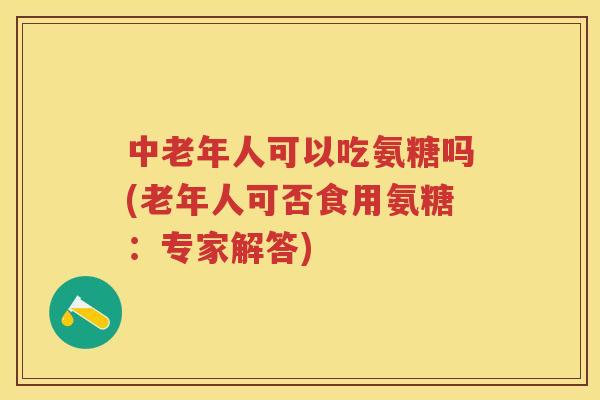 中老年人可以吃氨糖吗(老年人可否食用氨糖：专家解答)