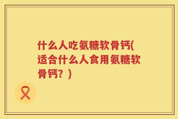 什么人吃氨糖软骨钙(适合什么人食用氨糖软骨钙？)